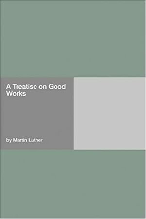 A Treatise on Good Works by Martin Luther