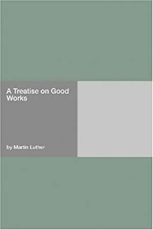 A Treatise on Good Works by Martin Luther