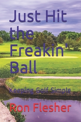 Just Hit the Freakin' Ball: Keeping Golf Simple by Ron Flesher