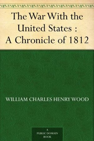 The War With the United States : A Chronicle of 1812 by Hugh Hornby Langton, William Charles Henry Wood, George MacKinnon Wrong