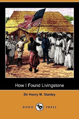 How I Found Livingstone: Travels, Adventures and Discoveries in Central Africa Including Four Months Residence with Dr. Livingstone (Dodo Press by Henry M. Stanley