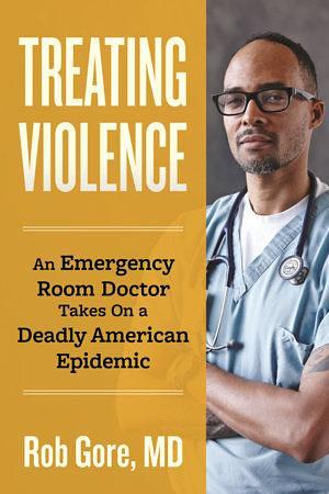 Treating Violence: An Emergency Room Doctor Takes On a Deadly American Epidemic by Rob Gore