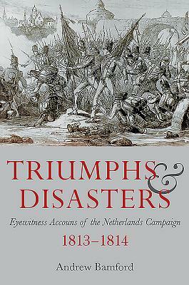 Triumph and Disaster: Eyewitness Accounts of the Netherlands Campaigns 1813-1814 by Andrew Bamford
