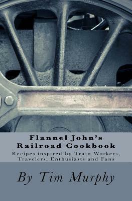 Flannel John's Railroad Cookbook: Recipes inspired by Train Workers, Travelers, Enthusiasts and Fans by Tim Murphy