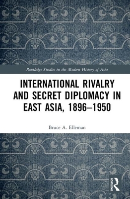 International Rivalry and Secret Diplomacy in East Asia, 1896-1950 by Bruce A. Elleman