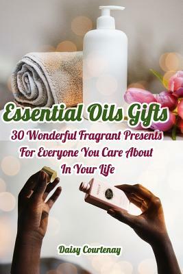 Essential Oils Gifts: 30 Wonderful Fragrant Presents For Everyone You Care About In Your Life: (Christmas Gifts 2018, Creams, Lotions, Bath by Daisy Courtenay