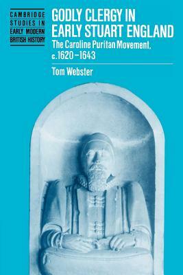 Godly Clergy in Early Stuart England: The Caroline Puritan Movement, 1620-1643 by Tom Webster