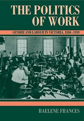 The Politics of Work: Gender and Labour in Victoria, 1880-1939 by Raelene Frances
