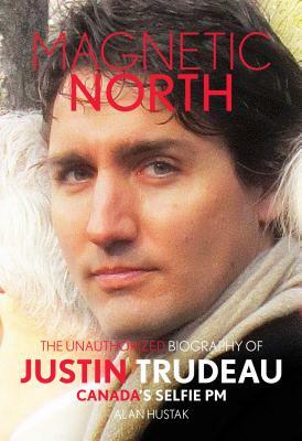 Magnetic North: The Unauthorised Biography of Justin Trudeau, Canada's Selfie PM by Alan Hustak