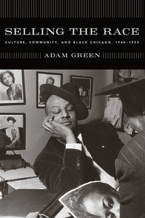 Selling the Race: Culture, Community, and Black Chicago, 1940-1955 by Adam Green