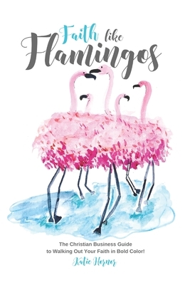 Faith Like Flamingos: The Christian Business Guide to Walking Out Your Faith In Bold Color! by Katie Hornor
