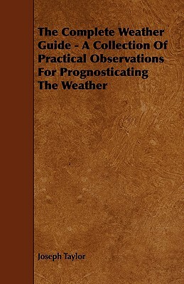 The Complete Weather Guide - A Collection of Practical Observations for Prognosticating the Weather by Joseph Taylor