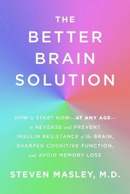 The Better Brain Solution: How to Start Now--At Any Age--To Reverse and Prevent Insulin Resistance of the Brain, Sharpen Cognitive Function, and Avoid Memory Loss by Steven Masley