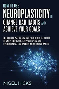 How To Use Neuroplasticity To Change Bad Habits And Achieve Your Goals: The Easiest Way To Change Your Mind, Eliminate Negative Thoughts, Stop Worrying ... End Anxiety, And Control Anger by Nigel Hicks