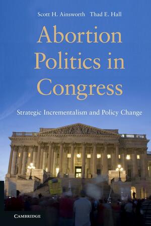 Abortion Politics in Congress: Strategic Incrementalism and Policy Change by Thad E. Hall, Scott H. Ainsworth