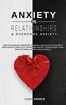 Anxiety in Relationships & Overcome Anxiety: How to Eliminate Negative Thinking, Jealousy, Attachment and Couple Conflicts. Overcome Anxiety, Depression, Fear, Panic attacks, Worry, and Shyness. by Lilly Andrew