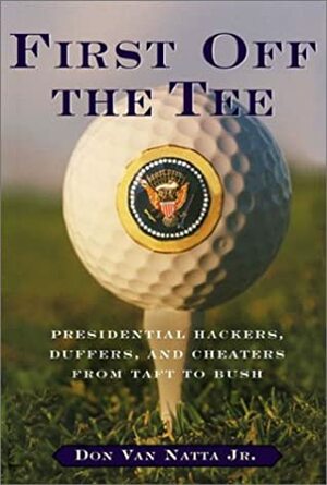 First Off The Tee: Presidential Hackers, Duffers, And Cheaters From Taft To Bush by Don Van Natta Jr.