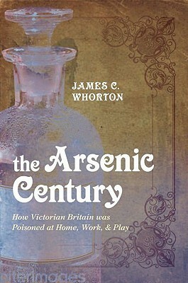 The Arsenic Century: How Victorian Britain Was Poisoned at Home, Work, and Play by James C. Whorton