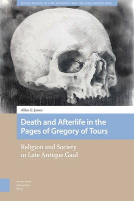 Death and Afterlife in the Pages of Gregory of Tours: Religion and Society in Late Antique Gaul by Allen Jones