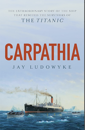 Carpathia: The extraordinary story of the ship that rescued the survivors of the Titanic by Jay Ludowyke