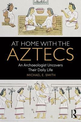 At Home with the Aztecs: An Archaeologist Uncovers Their Daily Life by Michael Smith