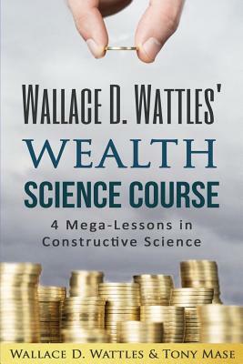 Wallace D. Wattles' Wealth Science Course: 4 Mega-Lessons in Constructive Science by Tony Mase, Wallace D. Wattles