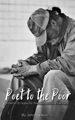 Poet to the Poor: Poetry of Hope for the Bottom One Percent by John Kaniecki