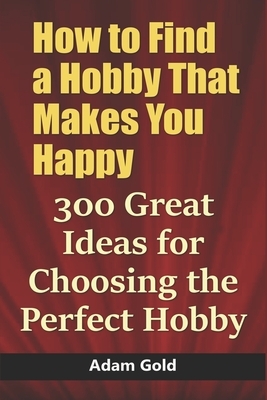 How to Find a Hobby That Makes You Happy: 300 Great Ideas for Choosing the Perfect Hobby by Adam Gold