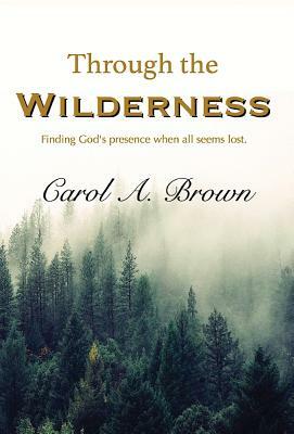 Through The Wilderness: Finding God's presence when all seems lost. by Carol A. Brown