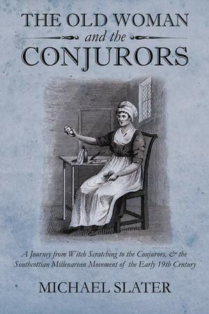 The Old Woman and the Conjurors: A Journey from Witch Scratching to the Conjurors, & the Southcottian Millenarean Movement of the Early 19th Century by Mike Slater