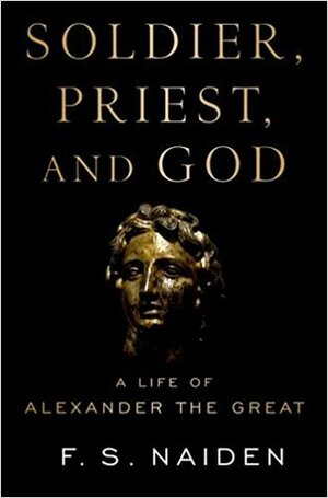 Soldier, Priest, and God: A Life of Alexander the Great by F.S. Naiden