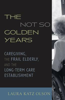 The Not-So-Golden Years: Caregiving, the Frail Elderly, and the Long-Term Care Establishment by Laura Katz Olson