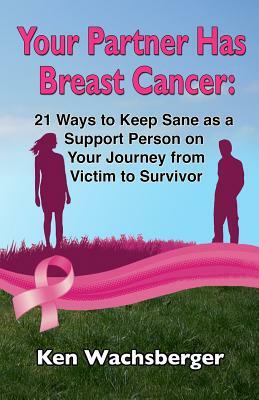 Your Partner Has Breast Cancer: 21 Ways to Keep Sane as a Support Person on Your Journey from Victim to Survivor by Ken Wachsberger