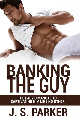 Dating Advice For Women - Banking the Guy: The Lady's Manual To Captivating Him Like No Other - Dating Playbook For Women by J. S. Parker