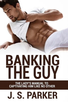 Banking the Guy: The Lady's Manual To Captivating Him Like No Other by J.S. Parker