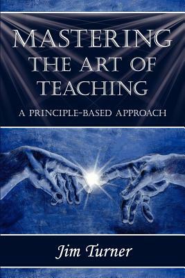 Mastering the Art of Teaching; A Principle Based Approach by Jim Turner