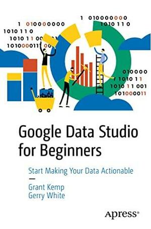 Google Data Studio for Beginners: Start Making Your Data Actionable by Gerry White, Grant Kemp