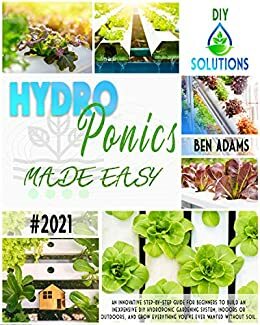 HYDROPONICS MADE EASY: An innovative step-by-step guide for beginners to build an inexpensive DIY hydroponic gardening system, indoors or outdoors, and ... everything you've ever wanted without soil. by Ben Adams