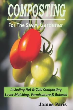 Composting For The Savvy Gardener: Including Hot and Cold Composting, Layer Mulching, Vermiculture and Bokashi by James Paris