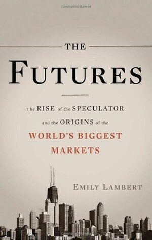 The Futures: The Rise of the Speculator and the Origins of the World's Biggest Markets by Emily Lambert