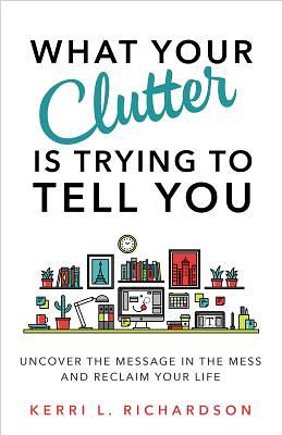 What Your Clutter Is Trying to Tell You: Uncover the Message in the Mess and Reclaim Your Life by Kerri L. Richardson