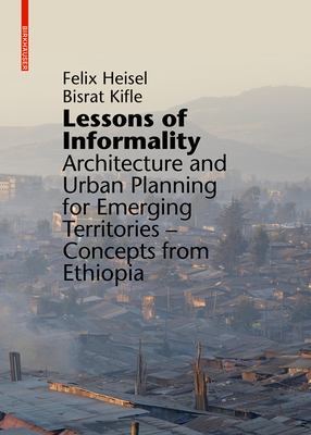 Lessons of Informality: Architecture and Urban Planning for Emerging Territories. Concepts from Ethiopia by Felix Heisel, Bisrat Kifle