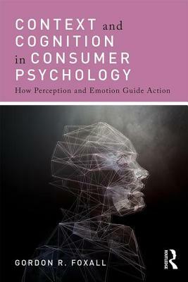 Context and Cognition in Consumer Psychology: How Perception and Emotion Guide Action by Gordon Foxall