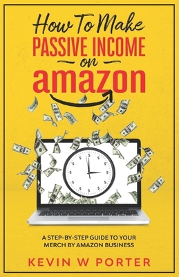 How To Make Passive Income On Amazon: A Step-By-Step Guide To Your Merch By Amazon Business by Kevin Porter