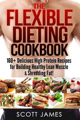 The Flexible Dieting Cookbook: 160 Delicious High Protein Recipes for Building Healthy Lean Muscle & Shredding Fat by Scott James