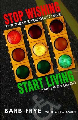 Stop Wishing, Start Living: Stop Wishing for the Life You Don't Have and Start Living the Life You Do by Greg Smith, Barb Frye