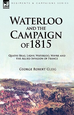 Waterloo and the Campaign of 1815: Quatre Bras, Ligny, Waterloo, Wavre and the Allied Invasion of France by George Robert Gleig