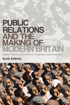 Public Relations and the Making of Modern Britain: Stephen Tallents and the Birth of a Progressive Media Profession by Scott Anthony