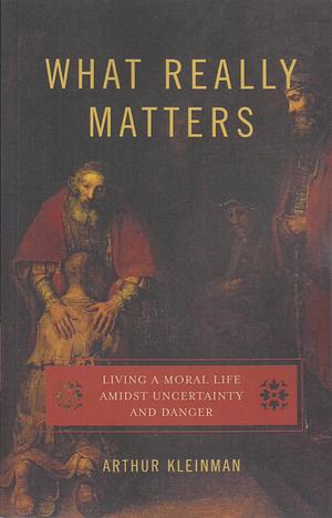 What Really Matters: Living a Moral Life Amidst Uncertainty and Danger by Arthur Kleinman