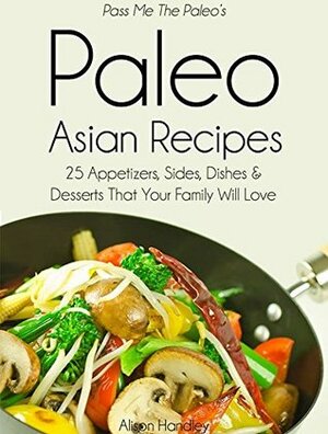 Pass Me The Paleo's Paleo Asian Recipes: 25 Appetizers, Sides, Dishes and Desserts That Your Family Will Love (Diet, Cookbook. Beginners, Athlete, Breakfast, ... free, low carb, low carbohydrate Book 8) by Alison Handley